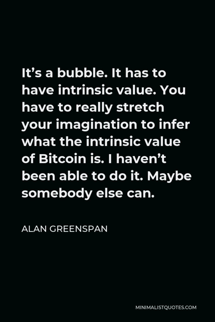 Alan Greenspan Quote - It’s a bubble. It has to have intrinsic value. You have to really stretch your imagination to infer what the intrinsic value of Bitcoin is. I haven’t been able to do it. Maybe somebody else can.