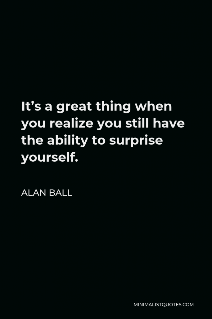 Alan Ball Quote - It’s a great thing when you realize you still have the ability to surprise yourself.