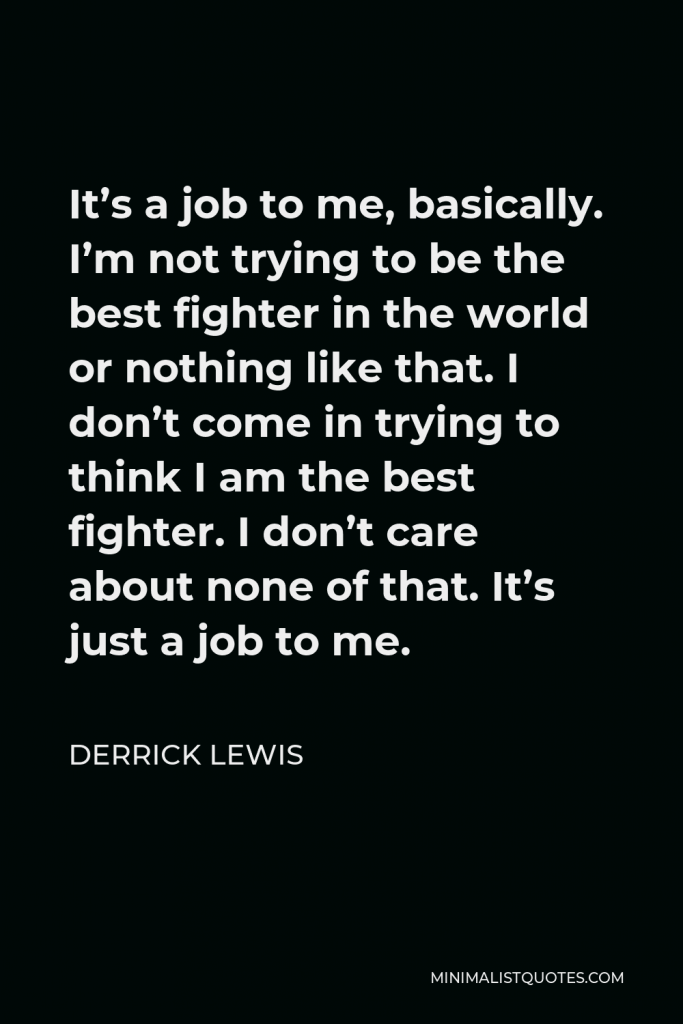 Derrick Lewis Quote - It’s a job to me, basically. I’m not trying to be the best fighter in the world or nothing like that. I don’t come in trying to think I am the best fighter. I don’t care about none of that. It’s just a job to me.