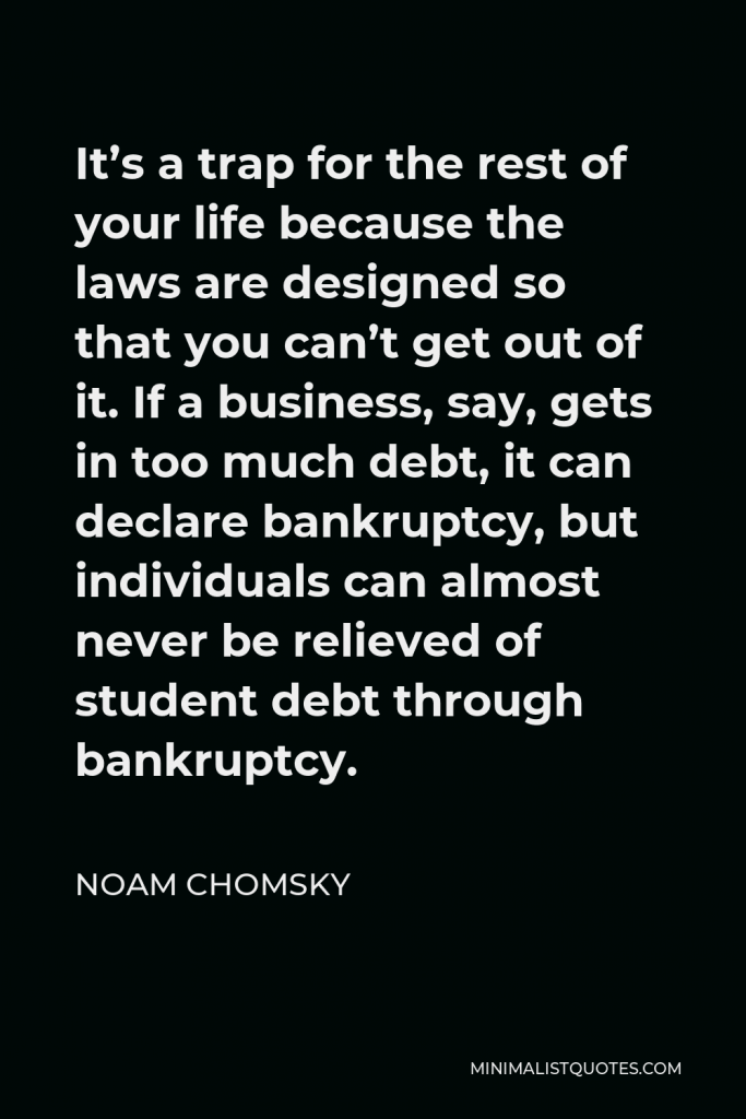 Noam Chomsky Quote - It’s a trap for the rest of your life because the laws are designed so that you can’t get out of it. If a business, say, gets in too much debt, it can declare bankruptcy, but individuals can almost never be relieved of student debt through bankruptcy.