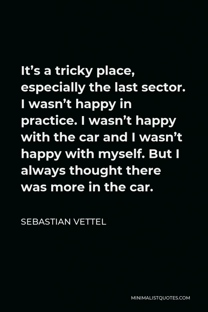 Sebastian Vettel Quote - It’s a tricky place, especially the last sector. I wasn’t happy in practice. I wasn’t happy with the car and I wasn’t happy with myself. But I always thought there was more in the car.