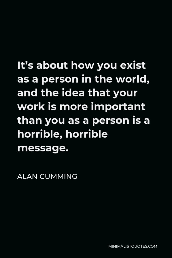 Alan Cumming Quote - It’s about how you exist as a person in the world, and the idea that your work is more important than you as a person is a horrible, horrible message.