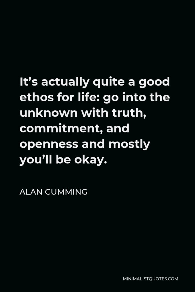 Alan Cumming Quote - It’s actually quite a good ethos for life: go into the unknown with truth, commitment, and openness and mostly you’ll be okay.