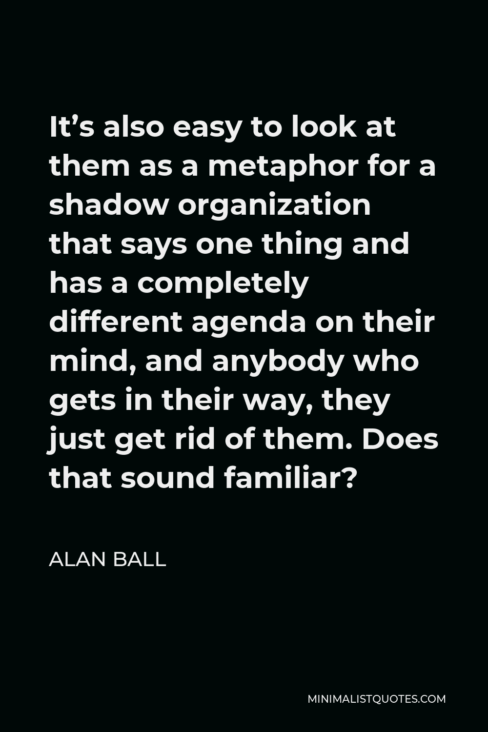 Alan Ball Quote - It’s also easy to look at them as a metaphor for a shadow organization that says one thing and has a completely different agenda on their mind, and anybody who gets in their way, they just get rid of them. Does that sound familiar?