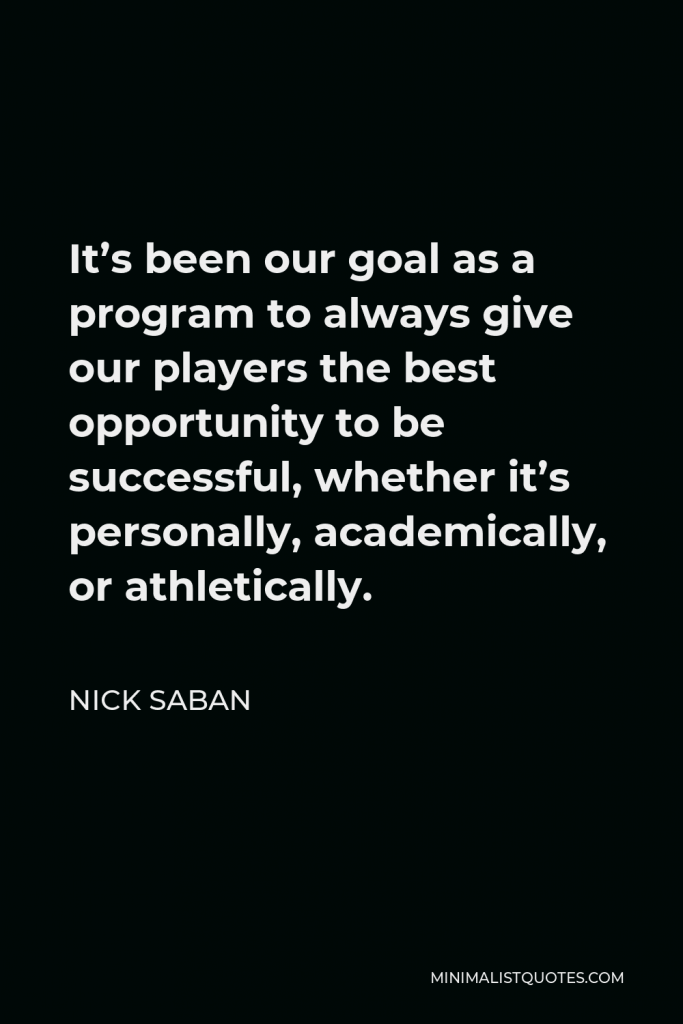 Nick Saban Quote - It’s been our goal as a program to always give our players the best opportunity to be successful, whether it’s personally, academically, or athletically.