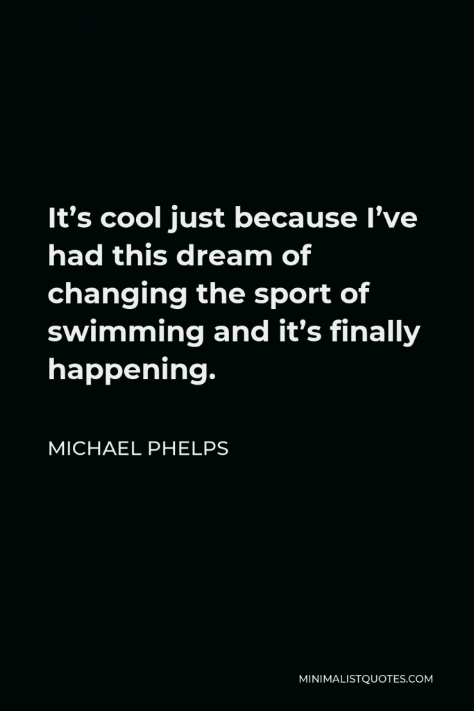 Michael Phelps Quote - It’s cool just because I’ve had this dream of changing the sport of swimming and it’s finally happening.