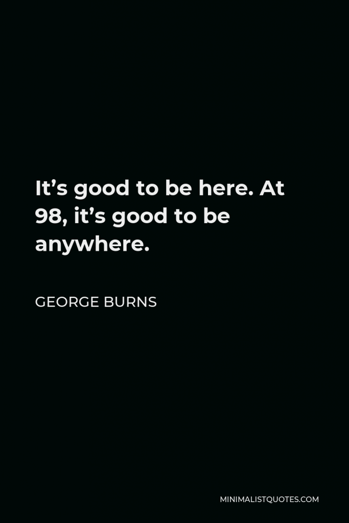 George Burns Quote - It’s good to be here. At 98, it’s good to be anywhere.