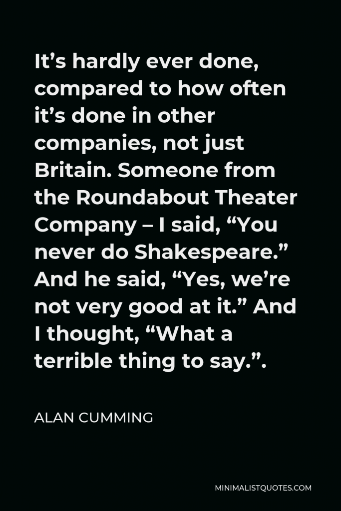 Alan Cumming Quote - It’s hardly ever done, compared to how often it’s done in other companies, not just Britain. Someone from the Roundabout Theater Company – I said, “You never do Shakespeare.” And he said, “Yes, we’re not very good at it.” And I thought, “What a terrible thing to say.”.