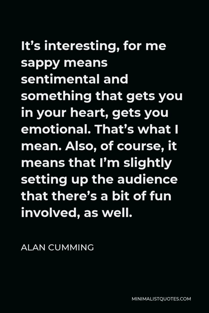 Alan Cumming Quote - It’s interesting, for me sappy means sentimental and something that gets you in your heart, gets you emotional. That’s what I mean. Also, of course, it means that I’m slightly setting up the audience that there’s a bit of fun involved, as well.