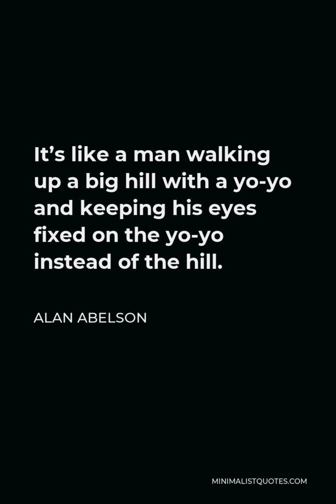 Alan Abelson Quote - It’s like a man walking up a big hill with a yo-yo and keeping his eyes fixed on the yo-yo instead of the hill.