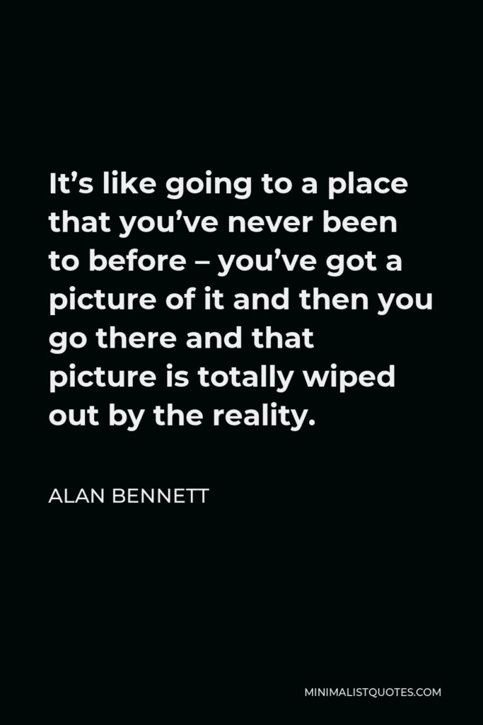 Alan Bennett Quote - It’s like going to a place that you’ve never been to before – you’ve got a picture of it and then you go there and that picture is totally wiped out by the reality.