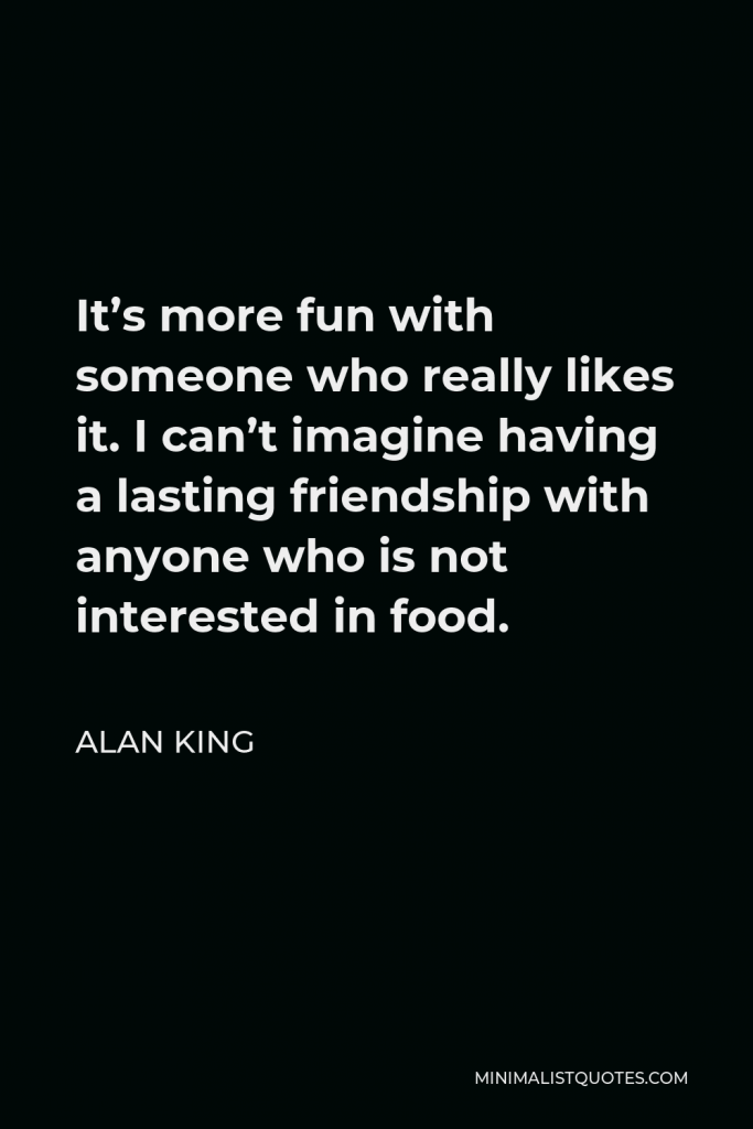 Alan King Quote - It’s more fun with someone who really likes it. I can’t imagine having a lasting friendship with anyone who is not interested in food.