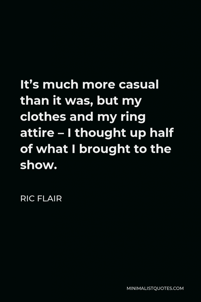 Ric Flair Quote - It’s much more casual than it was, but my clothes and my ring attire – I thought up half of what I brought to the show.