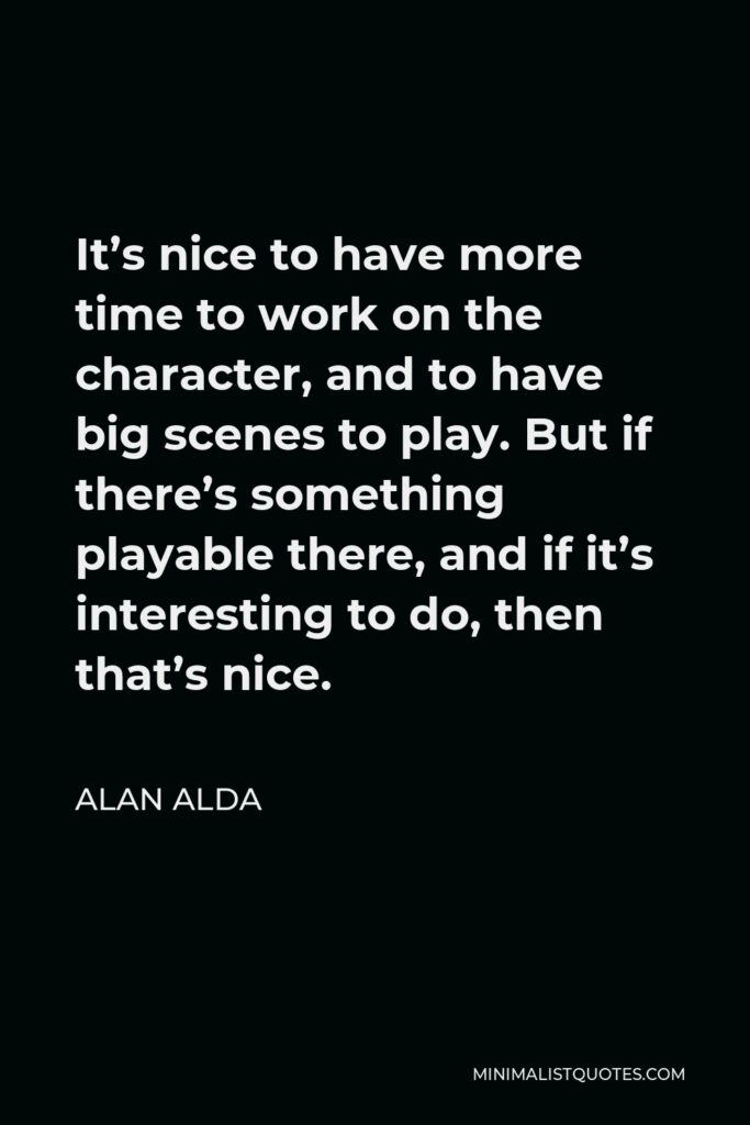 Alan Alda Quote - It’s nice to have more time to work on the character, and to have big scenes to play. But if there’s something playable there, and if it’s interesting to do, then that’s nice.
