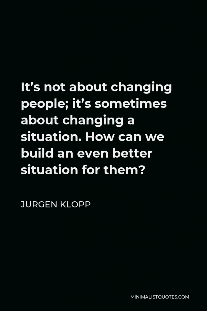 Jurgen Klopp Quote - It’s not about changing people; it’s sometimes about changing a situation. How can we build an even better situation for them?