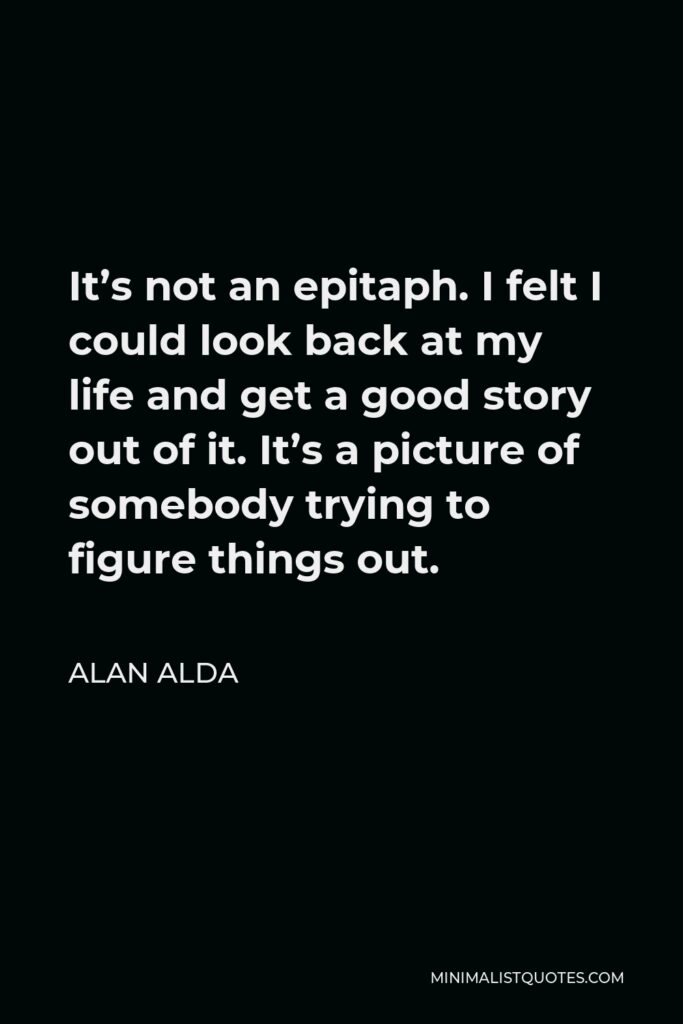 Alan Alda Quote - It’s not an epitaph. I felt I could look back at my life and get a good story out of it. It’s a picture of somebody trying to figure things out.