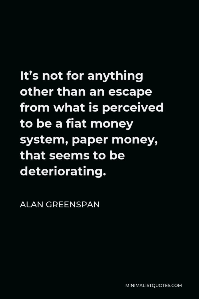 Alan Greenspan Quote - It’s not for anything other than an escape from what is perceived to be a fiat money system, paper money, that seems to be deteriorating.