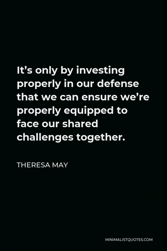 Theresa May Quote - It’s only by investing properly in our defense that we can ensure we’re properly equipped to face our shared challenges together.