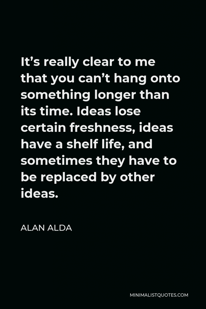Alan Alda Quote - It’s really clear to me that you can’t hang onto something longer than its time. Ideas lose certain freshness, ideas have a shelf life, and sometimes they have to be replaced by other ideas.