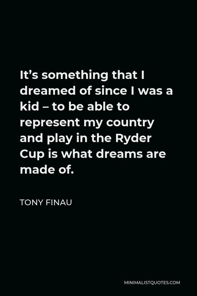 Tony Finau Quote - It’s something that I dreamed of since I was a kid – to be able to represent my country and play in the Ryder Cup is what dreams are made of.