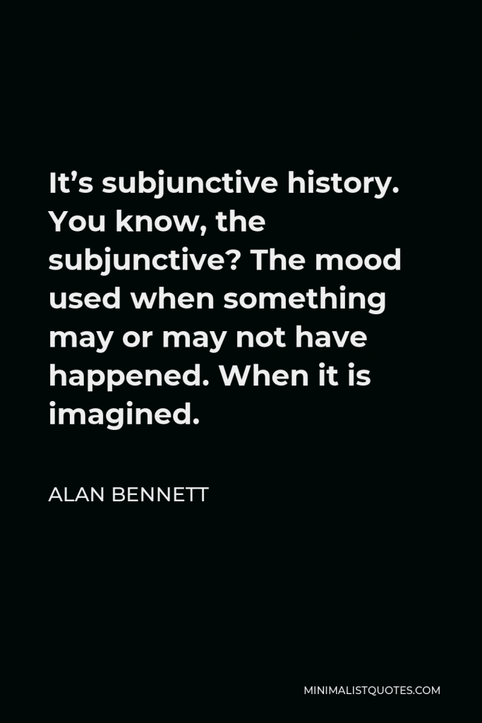 Alan Bennett Quote - It’s subjunctive history. You know, the subjunctive? The mood used when something may or may not have happened. When it is imagined.