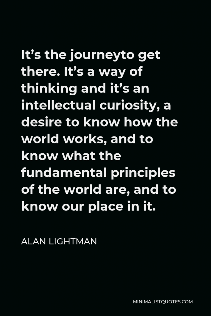Alan Lightman Quote - It’s the journeyto get there. It’s a way of thinking and it’s an intellectual curiosity, a desire to know how the world works, and to know what the fundamental principles of the world are, and to know our place in it.