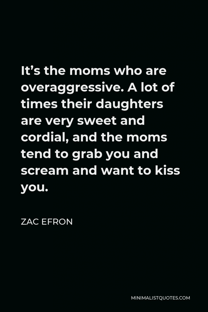 Zac Efron Quote - It’s the moms who are overaggressive. A lot of times their daughters are very sweet and cordial, and the moms tend to grab you and scream and want to kiss you.