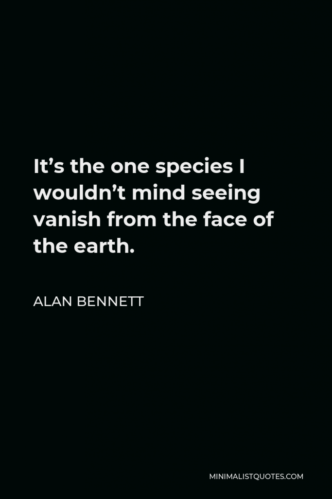 Alan Bennett Quote - It’s the one species I wouldn’t mind seeing vanish from the face of the earth.