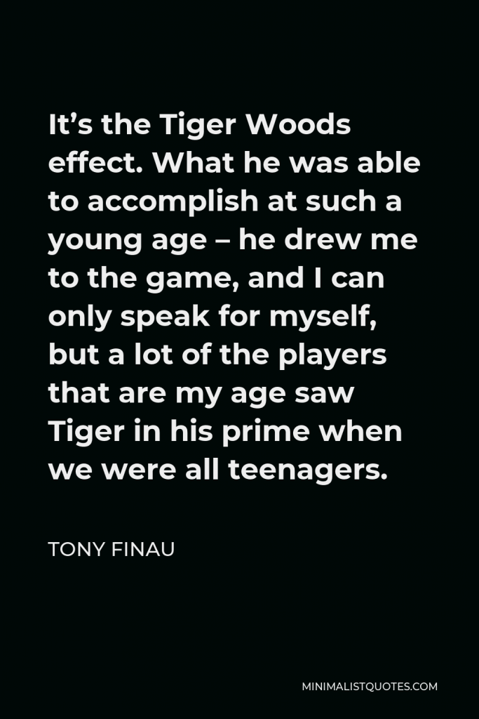 Tony Finau Quote - It’s the Tiger Woods effect. What he was able to accomplish at such a young age – he drew me to the game, and I can only speak for myself, but a lot of the players that are my age saw Tiger in his prime when we were all teenagers.