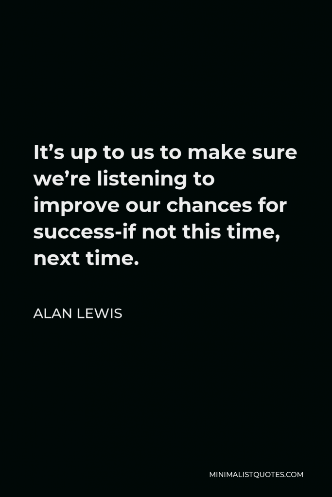 Alan Lewis Quote - It’s up to us to make sure we’re listening to improve our chances for success-if not this time, next time.