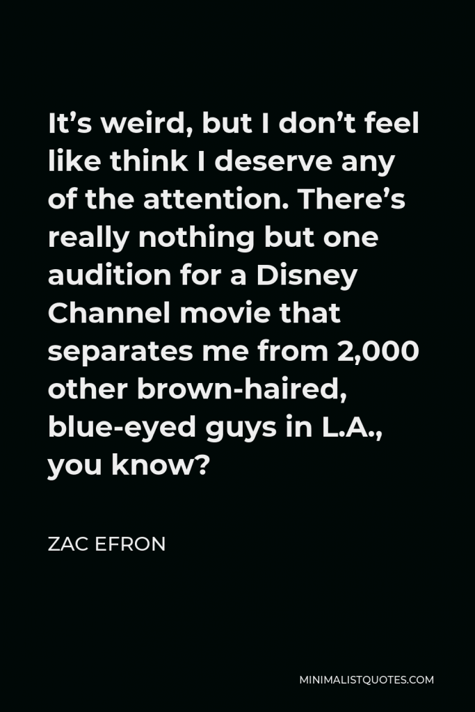 Zac Efron Quote - It’s weird, but I don’t feel like think I deserve any of the attention. There’s really nothing but one audition for a Disney Channel movie that separates me from 2,000 other brown-haired, blue-eyed guys in L.A., you know?