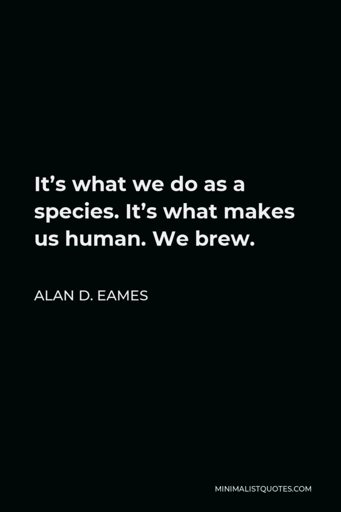 Alan D. Eames Quote - It’s what we do as a species. It’s what makes us human. We brew.