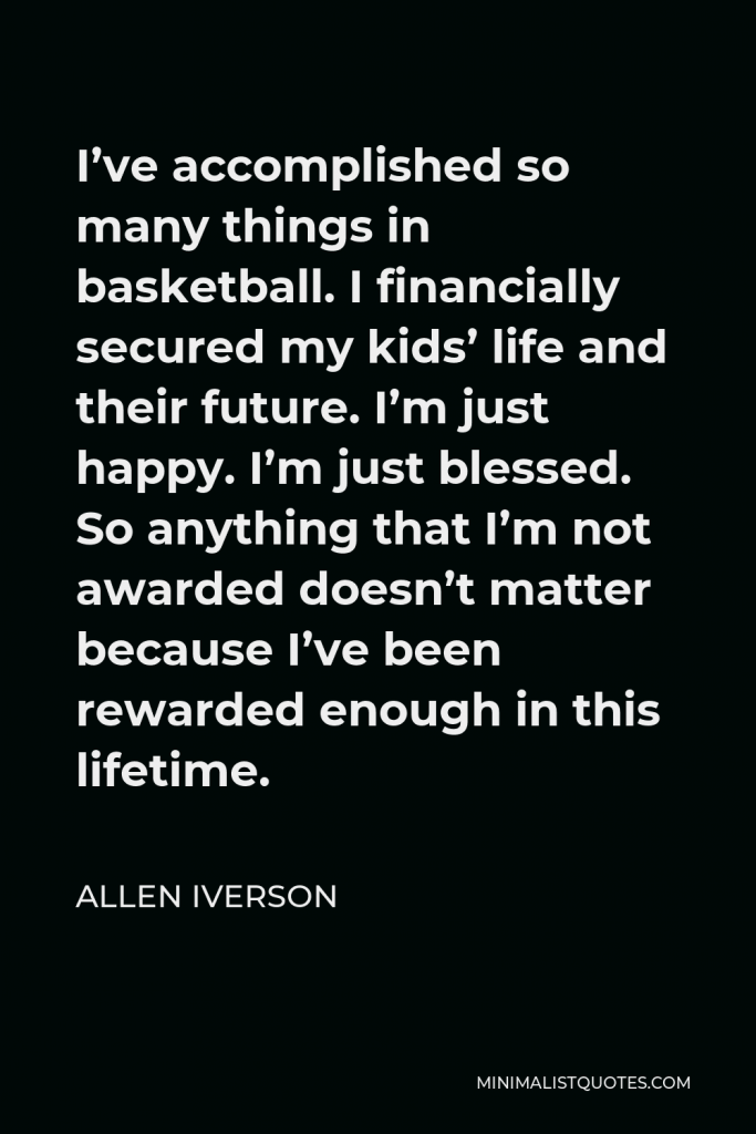 Allen Iverson Quote - I’ve accomplished so many things in basketball. I financially secured my kids’ life and their future. I’m just happy. I’m just blessed. So anything that I’m not awarded doesn’t matter because I’ve been rewarded enough in this lifetime.