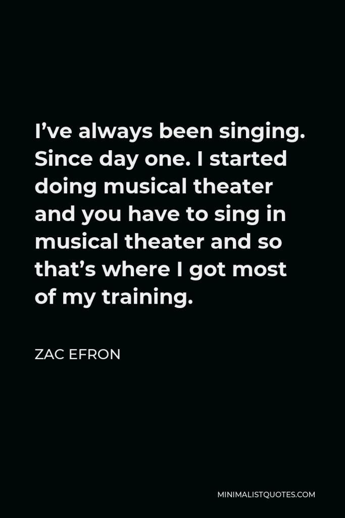 Zac Efron Quote - I’ve always been singing. Since day one. I started doing musical theater and you have to sing in musical theater and so that’s where I got most of my training.