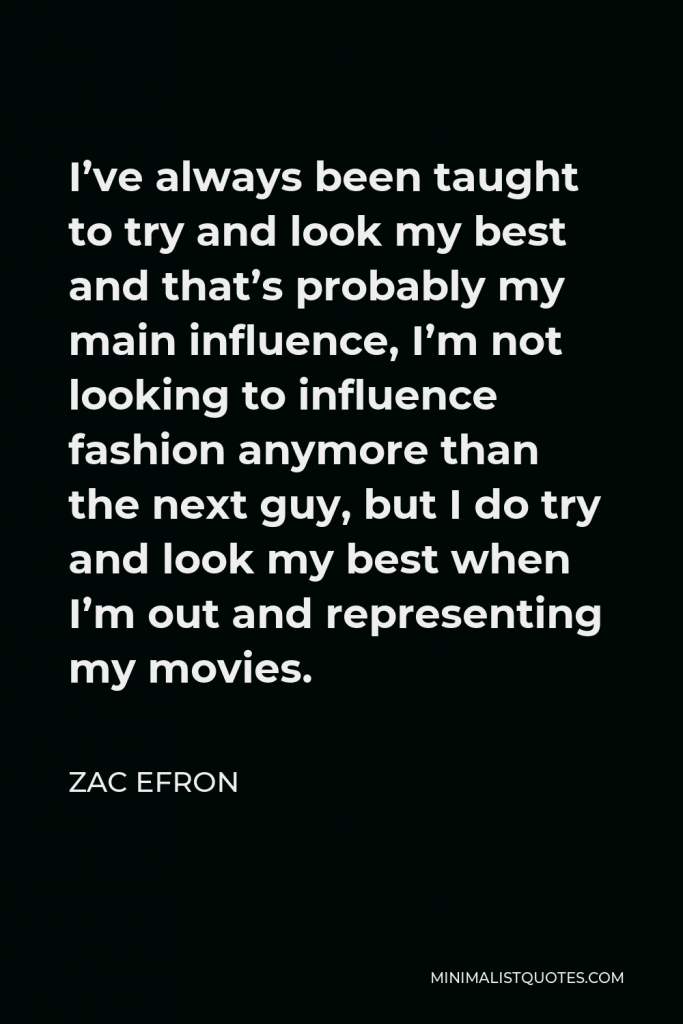 Zac Efron Quote - I’ve always been taught to try and look my best and that’s probably my main influence, I’m not looking to influence fashion anymore than the next guy, but I do try and look my best when I’m out and representing my movies.