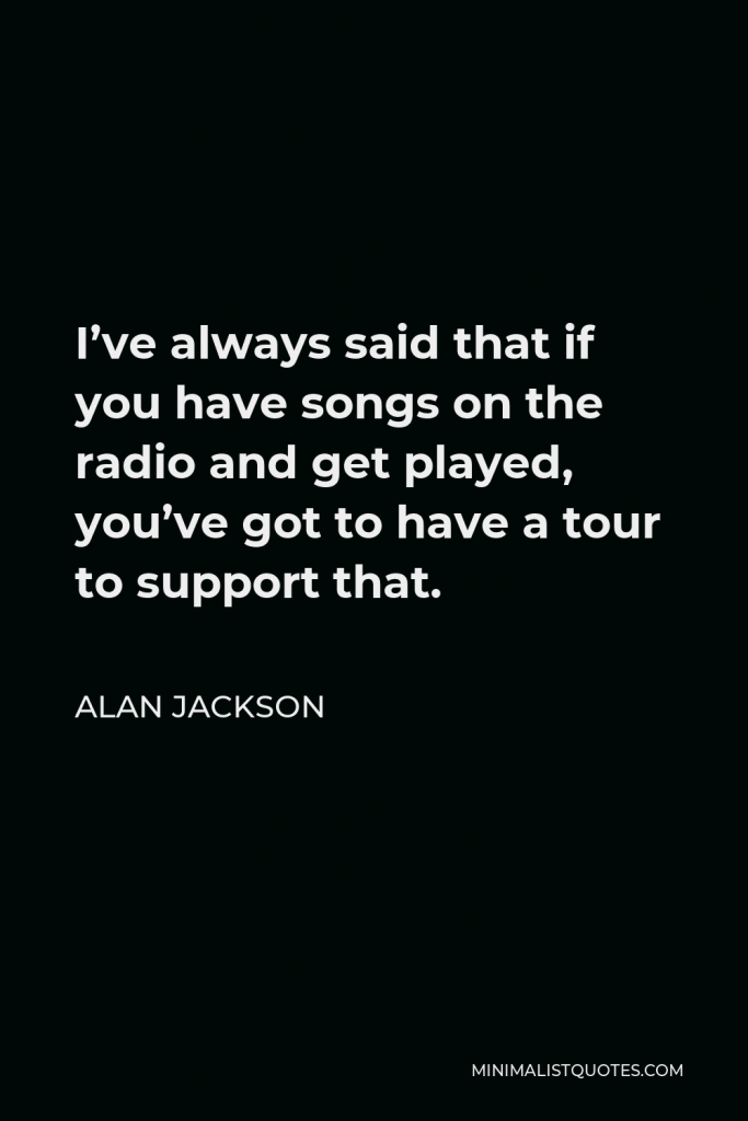 Alan Jackson Quote - I’ve always said that if you have songs on the radio and get played, you’ve got to have a tour to support that.