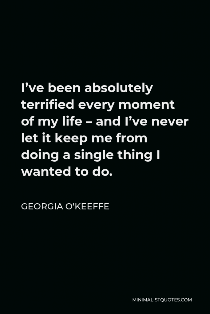 Georgia O'Keeffe Quote - I’ve been absolutely terrified every moment of my life – and I’ve never let it keep me from doing a single thing I wanted to do.