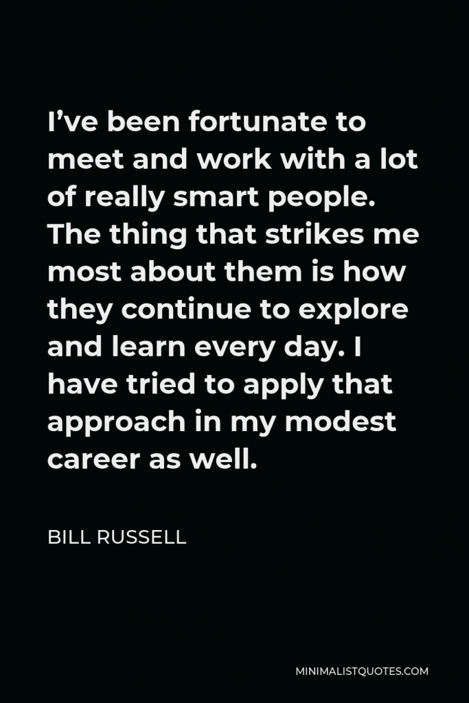 Bill Russell Quote - I’ve been fortunate to meet and work with a lot of really smart people. The thing that strikes me most about them is how they continue to explore and learn every day. I have tried to apply that approach in my modest career as well.