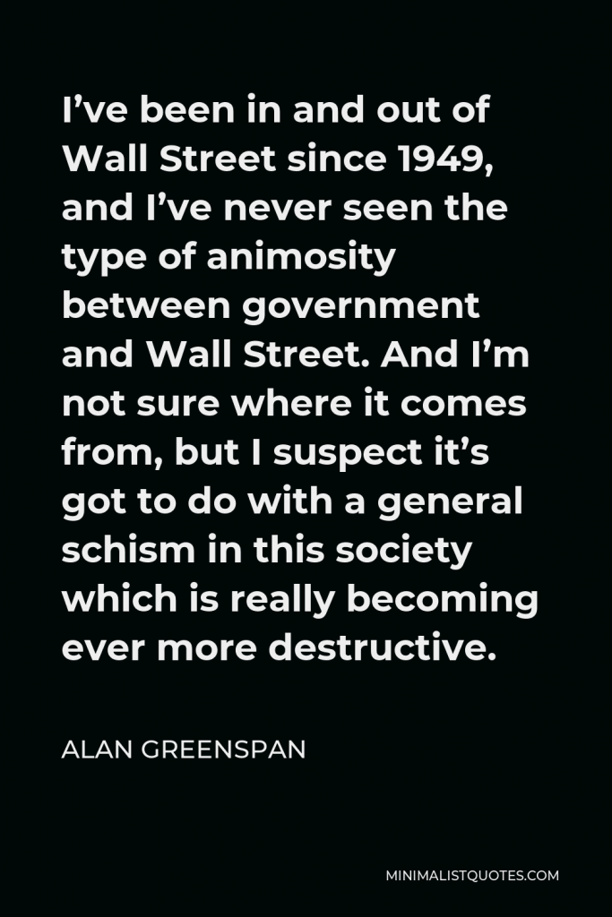 Alan Greenspan Quote - I’ve been in and out of Wall Street since 1949, and I’ve never seen the type of animosity between government and Wall Street. And I’m not sure where it comes from, but I suspect it’s got to do with a general schism in this society which is really becoming ever more destructive.