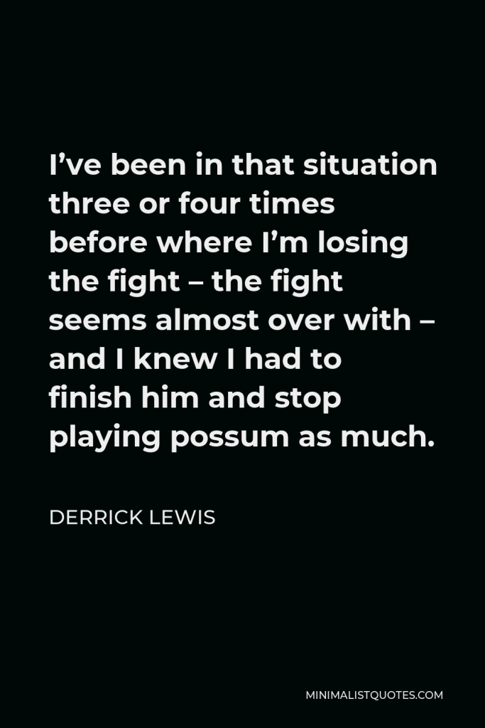 Derrick Lewis Quote - I’ve been in that situation three or four times before where I’m losing the fight – the fight seems almost over with – and I knew I had to finish him and stop playing possum as much.