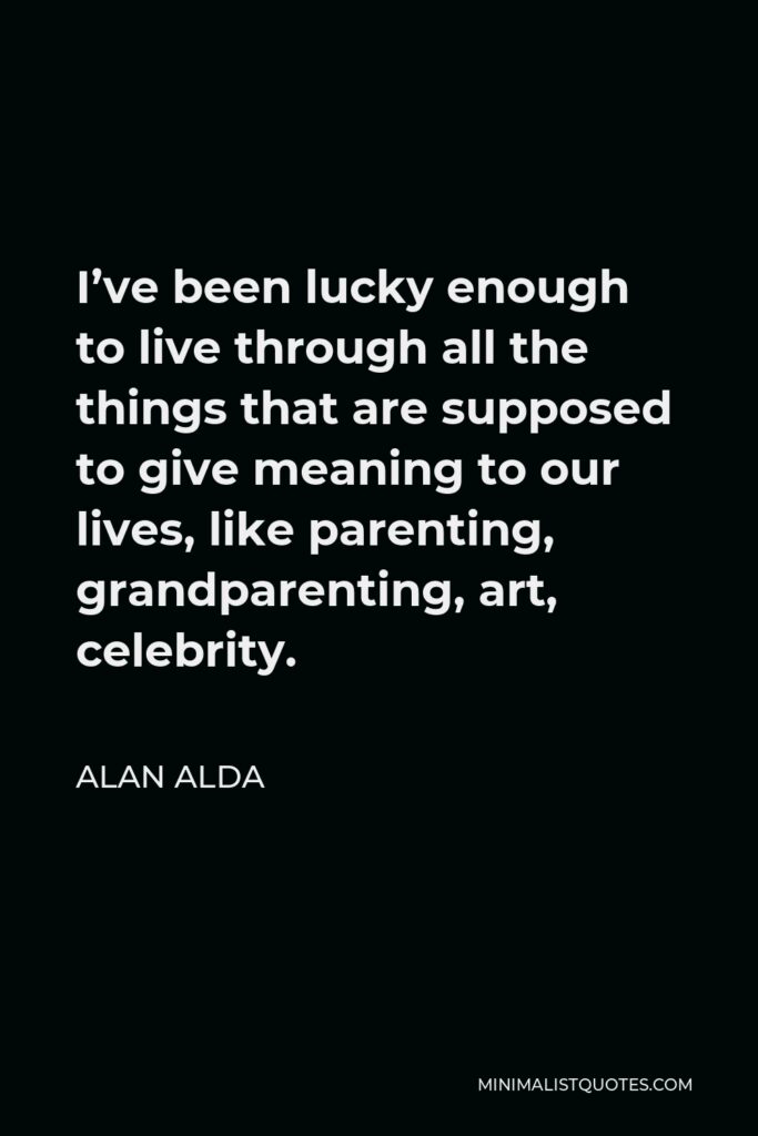 Alan Alda Quote - I’ve been lucky enough to live through all the things that are supposed to give meaning to our lives, like parenting, grandparenting, art, celebrity.