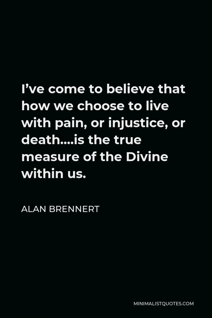 Alan Brennert Quote - I’ve come to believe that how we choose to live with pain, or injustice, or death….is the true measure of the Divine within us.