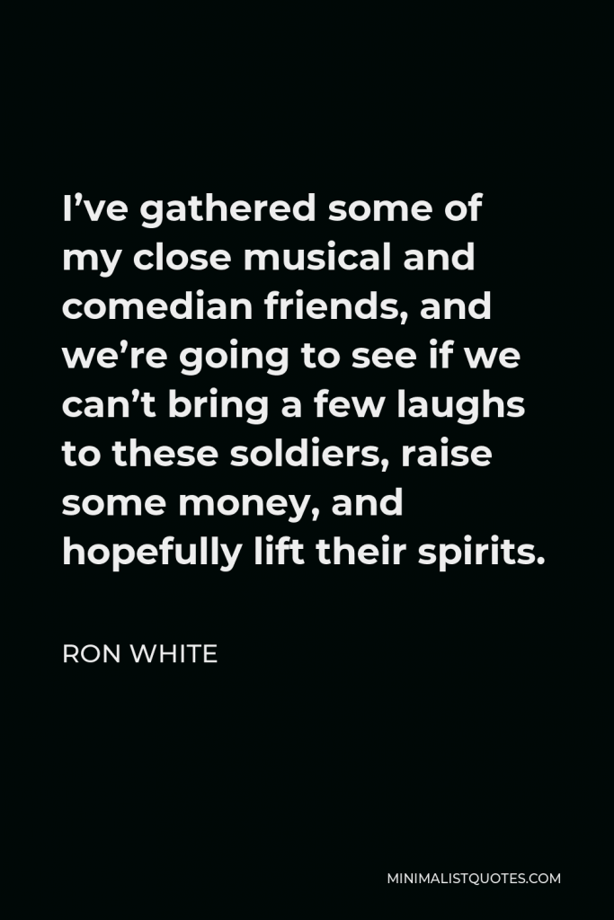 Ron White Quote - I’ve gathered some of my close musical and comedian friends, and we’re going to see if we can’t bring a few laughs to these soldiers, raise some money, and hopefully lift their spirits.