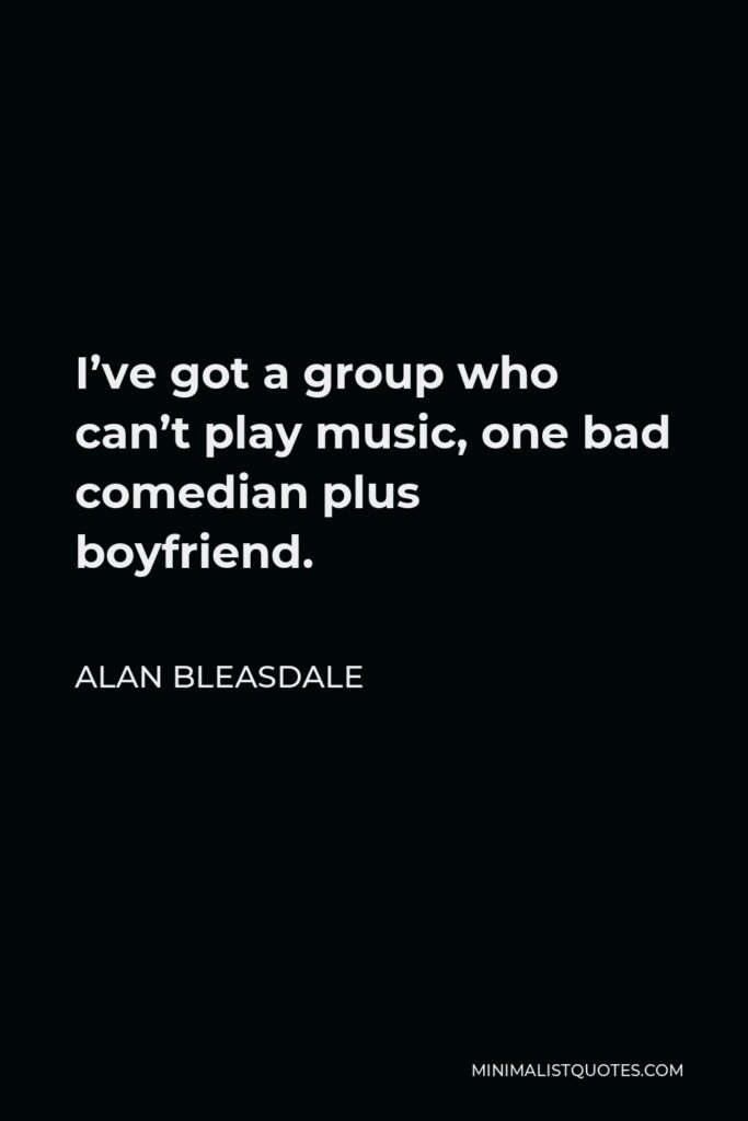 Alan Bleasdale Quote - I’ve got a group who can’t play music, one bad comedian plus boyfriend.