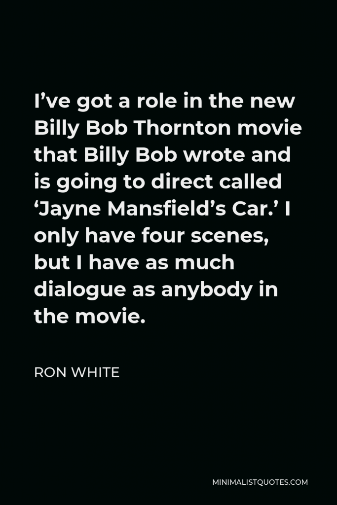 Ron White Quote - I’ve got a role in the new Billy Bob Thornton movie that Billy Bob wrote and is going to direct called ‘Jayne Mansfield’s Car.’ I only have four scenes, but I have as much dialogue as anybody in the movie.