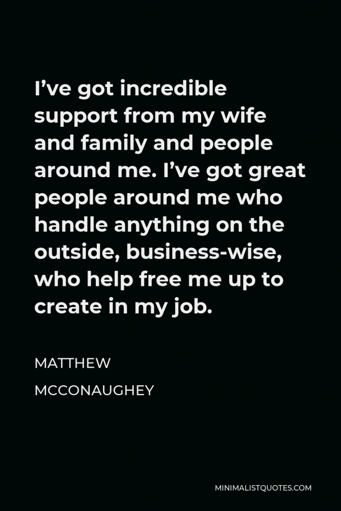 Matthew McConaughey Quote - I’ve got incredible support from my wife and family and people around me. I’ve got great people around me who handle anything on the outside, business-wise, who help free me up to create in my job.