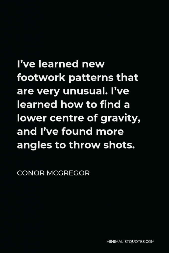 Conor McGregor Quote - I’ve learned new footwork patterns that are very unusual. I’ve learned how to find a lower centre of gravity, and I’ve found more angles to throw shots.