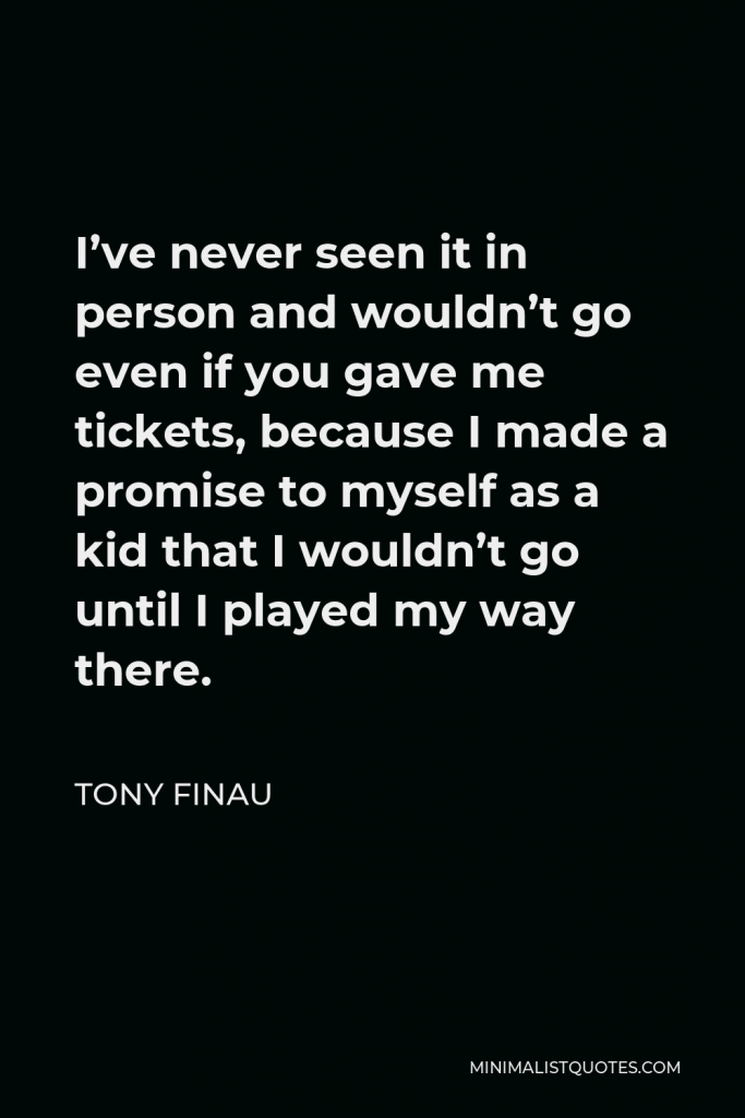 Tony Finau Quote - I’ve never seen it in person and wouldn’t go even if you gave me tickets, because I made a promise to myself as a kid that I wouldn’t go until I played my way there.
