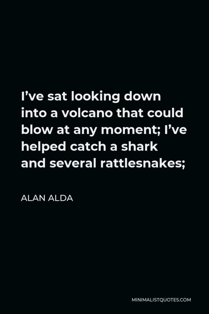 Alan Alda Quote - I’ve sat looking down into a volcano that could blow at any moment; I’ve helped catch a shark and several rattlesnakes;