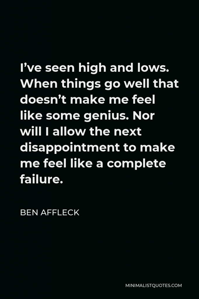 Ben Affleck Quote - I’ve seen high and lows. When things go well that doesn’t make me feel like some genius. Nor will I allow the next disappointment to make me feel like a complete failure.